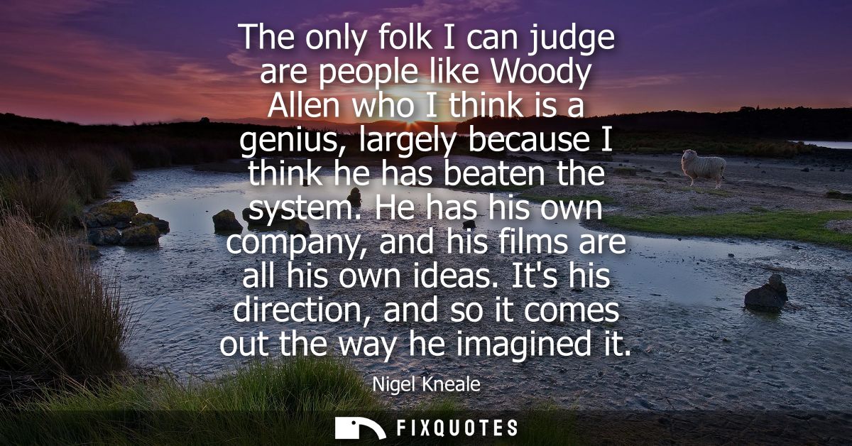 The only folk I can judge are people like Woody Allen who I think is a genius, largely because I think he has beaten the