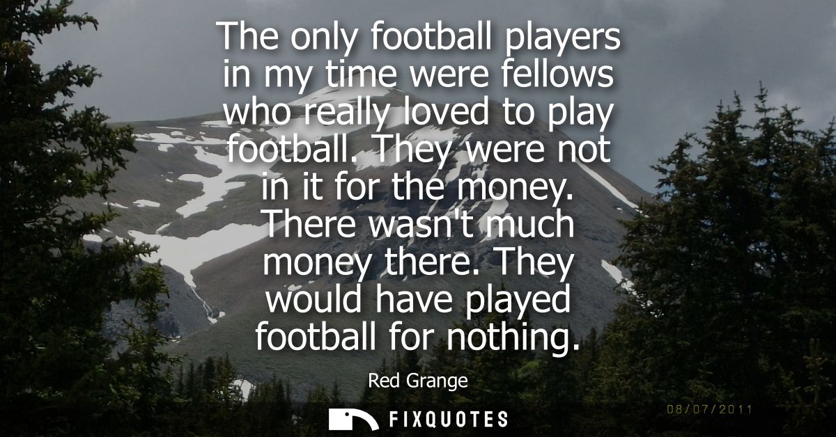 The only football players in my time were fellows who really loved to play football. They were not in it for the money. 
