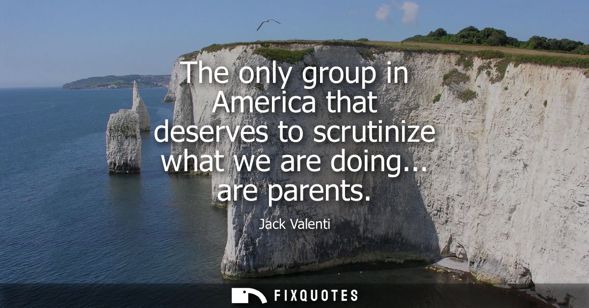 The only group in America that deserves to scrutinize what we are doing... are parents