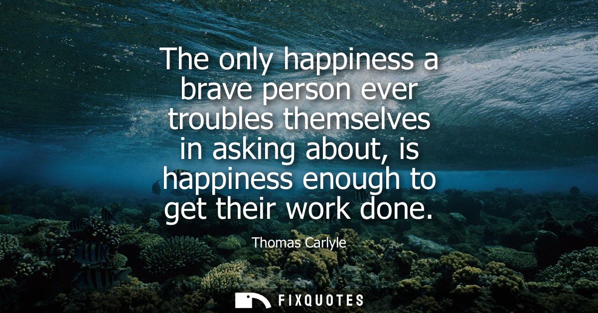The only happiness a brave person ever troubles themselves in asking about, is happiness enough to get their work done