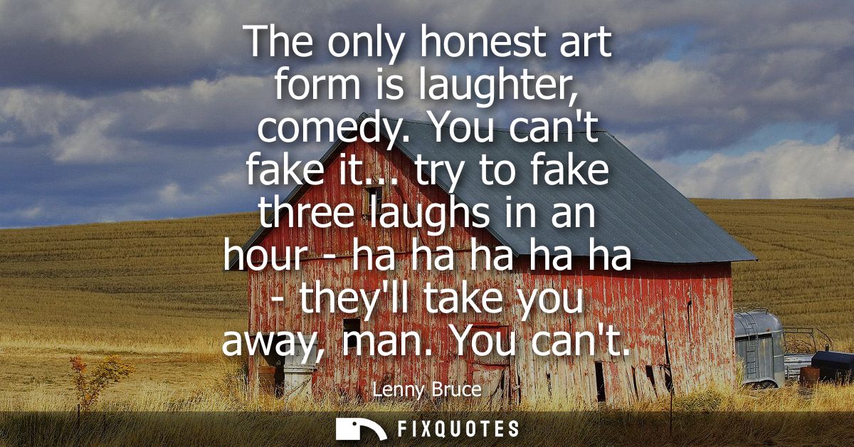 The only honest art form is laughter, comedy. You cant fake it... try to fake three laughs in an hour - ha ha ha ha ha -
