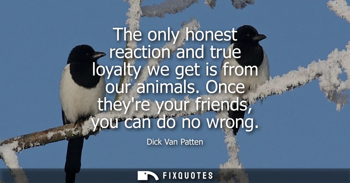 The only honest reaction and true loyalty we get is from our animals. Once theyre your friends, you can do no wrong