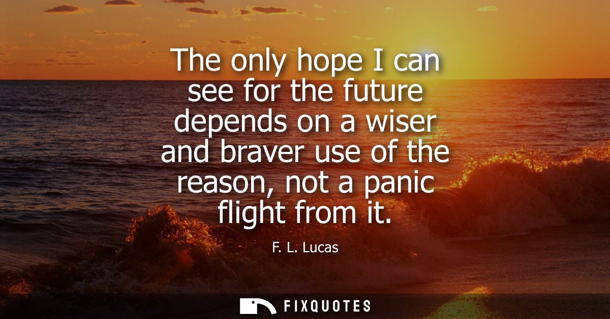 The only hope I can see for the future depends on a wiser and braver use of the reason, not a panic flight from it
