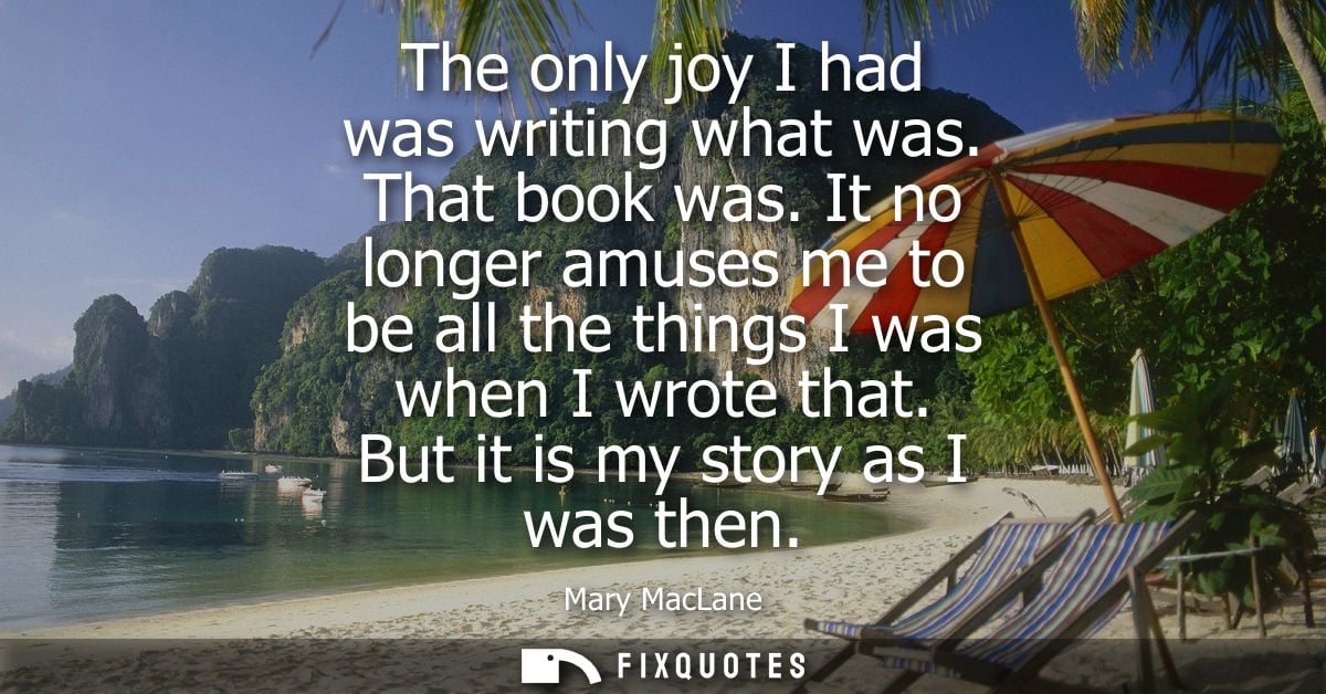 The only joy I had was writing what was. That book was. It no longer amuses me to be all the things I was when I wrote t
