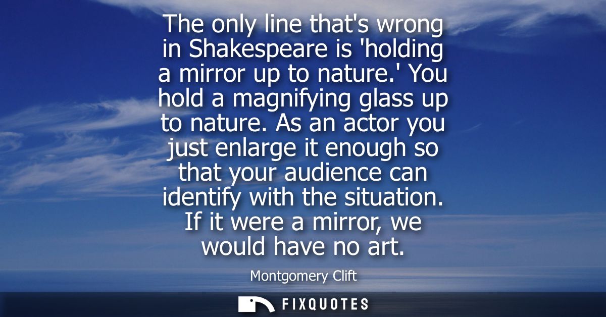 The only line thats wrong in Shakespeare is holding a mirror up to nature. You hold a magnifying glass up to nature.
