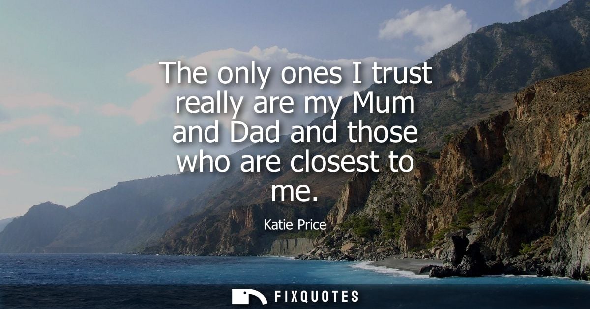 The only ones I trust really are my Mum and Dad and those who are closest to me