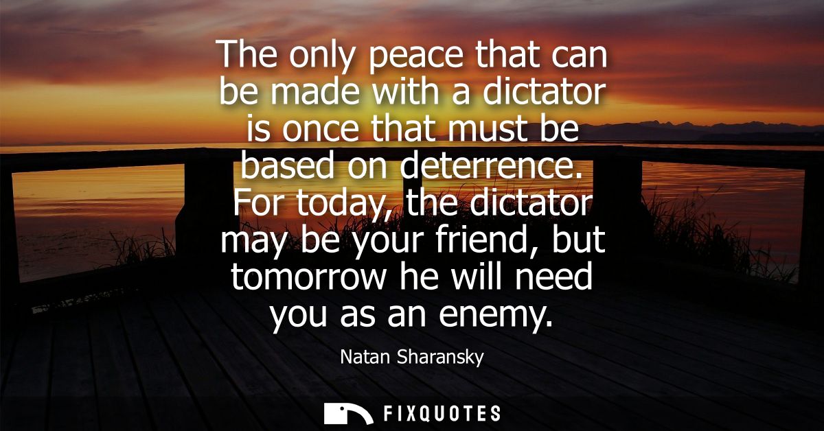 The only peace that can be made with a dictator is once that must be based on deterrence. For today, the dictator may be