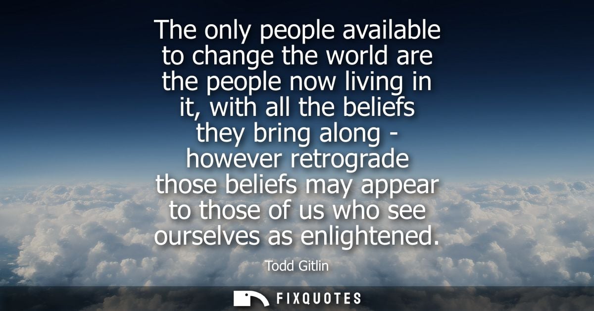 The only people available to change the world are the people now living in it, with all the beliefs they bring along - h