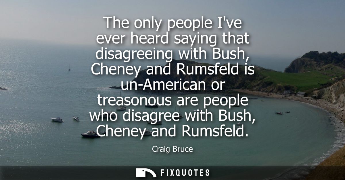 The only people Ive ever heard saying that disagreeing with Bush, Cheney and Rumsfeld is un-American or treasonous are p
