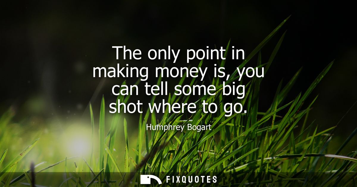 The only point in making money is, you can tell some big shot where to go
