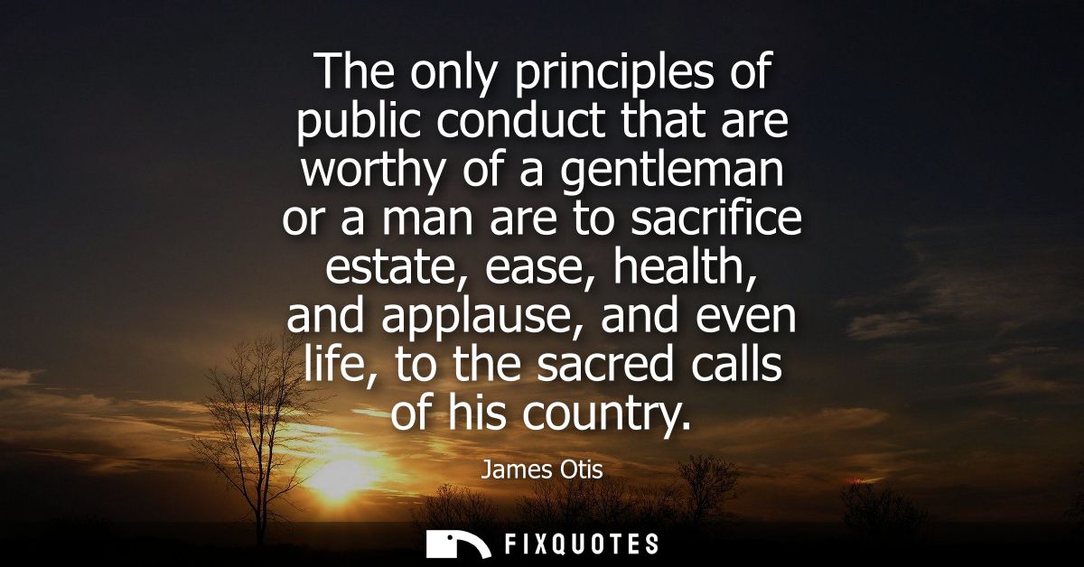The only principles of public conduct that are worthy of a gentleman or a man are to sacrifice estate, ease, health, and