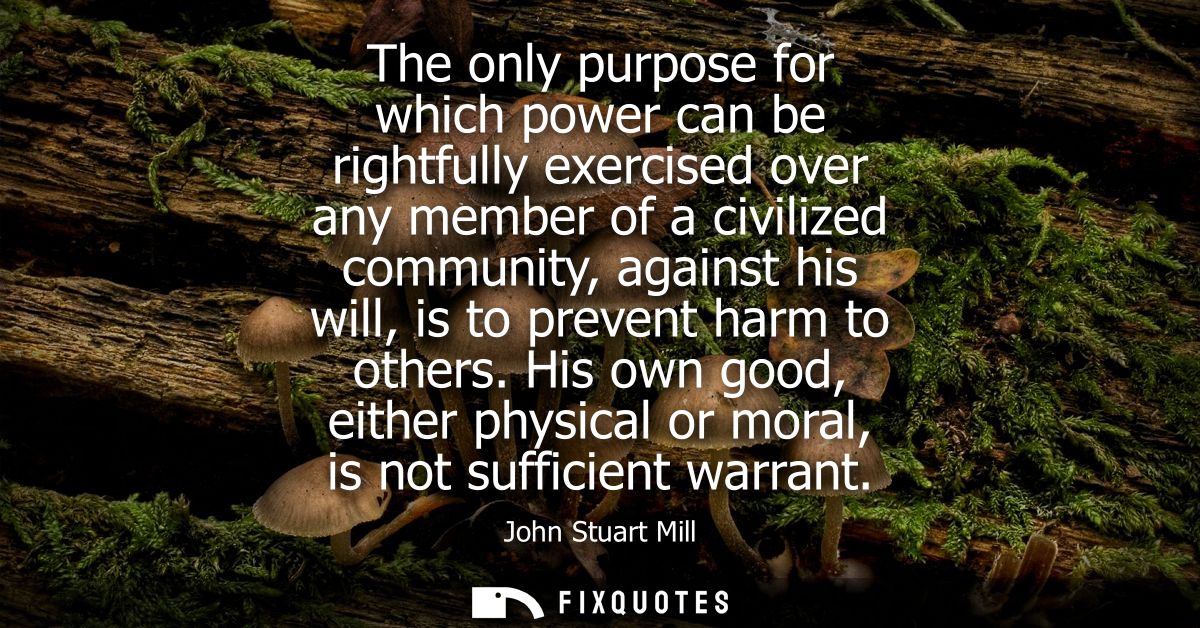 The only purpose for which power can be rightfully exercised over any member of a civilized community, against his will,