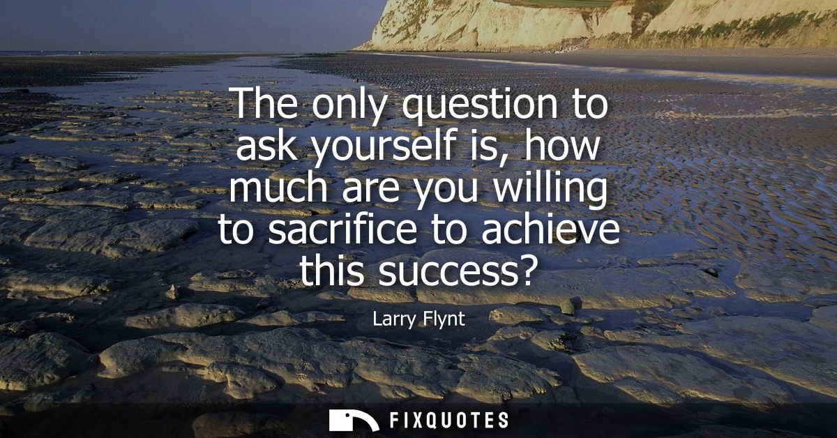 The only question to ask yourself is, how much are you willing to sacrifice to achieve this success?
