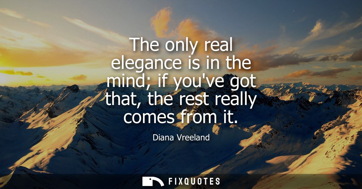 The only real elegance is in the mind if youve got that, the rest really comes from it