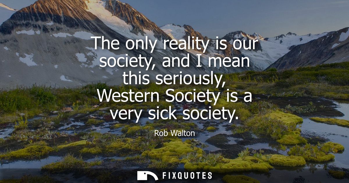 The only reality is our society, and I mean this seriously, Western Society is a very sick society