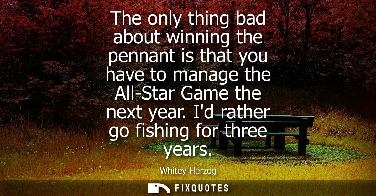 The only thing bad about winning the pennant is that you have to manage the All-Star Game the next year. Id rather go fi