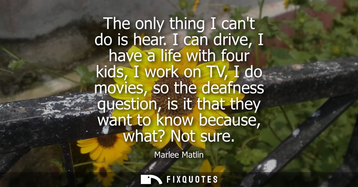 The only thing I cant do is hear. I can drive, I have a life with four kids, I work on TV, I do movies, so the deafness 