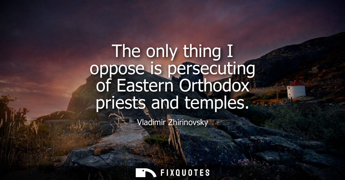 The only thing I oppose is persecuting of Eastern Orthodox priests and temples