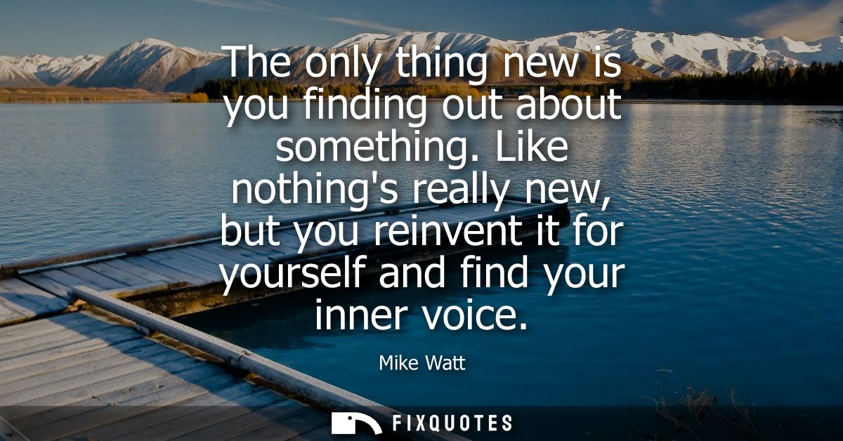 The only thing new is you finding out about something. Like nothings really new, but you reinvent it for yourself and fi