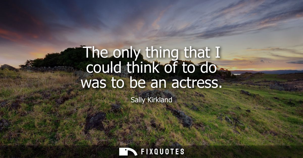 The only thing that I could think of to do was to be an actress