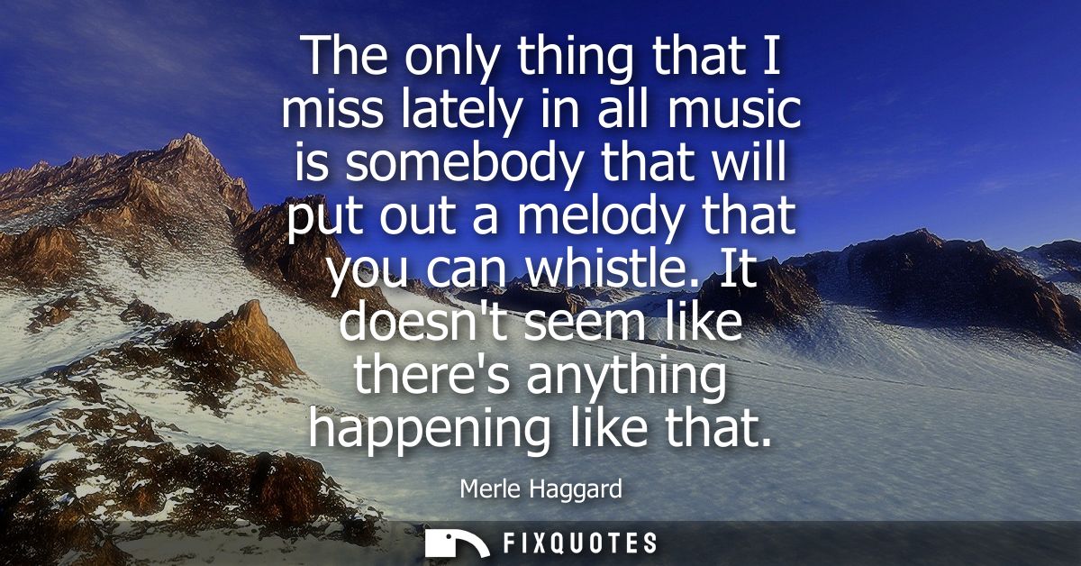 The only thing that I miss lately in all music is somebody that will put out a melody that you can whistle.