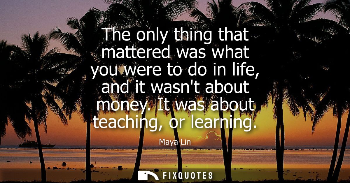 The only thing that mattered was what you were to do in life, and it wasnt about money. It was about teaching, or learni