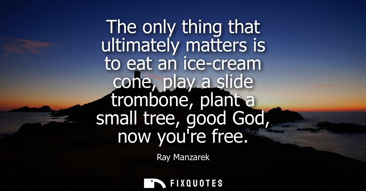 The only thing that ultimately matters is to eat an ice-cream cone, play a slide trombone, plant a small tree, good God,