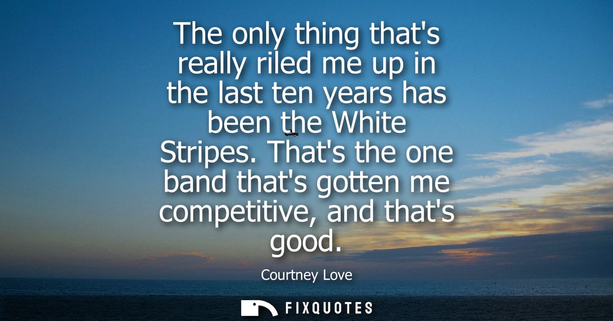 The only thing thats really riled me up in the last ten years has been the White Stripes. Thats the one band thats gotte