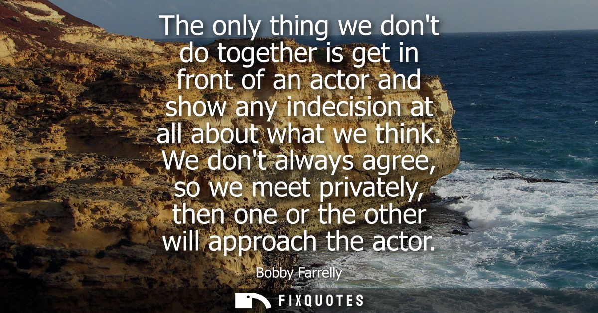 The only thing we dont do together is get in front of an actor and show any indecision at all about what we think.