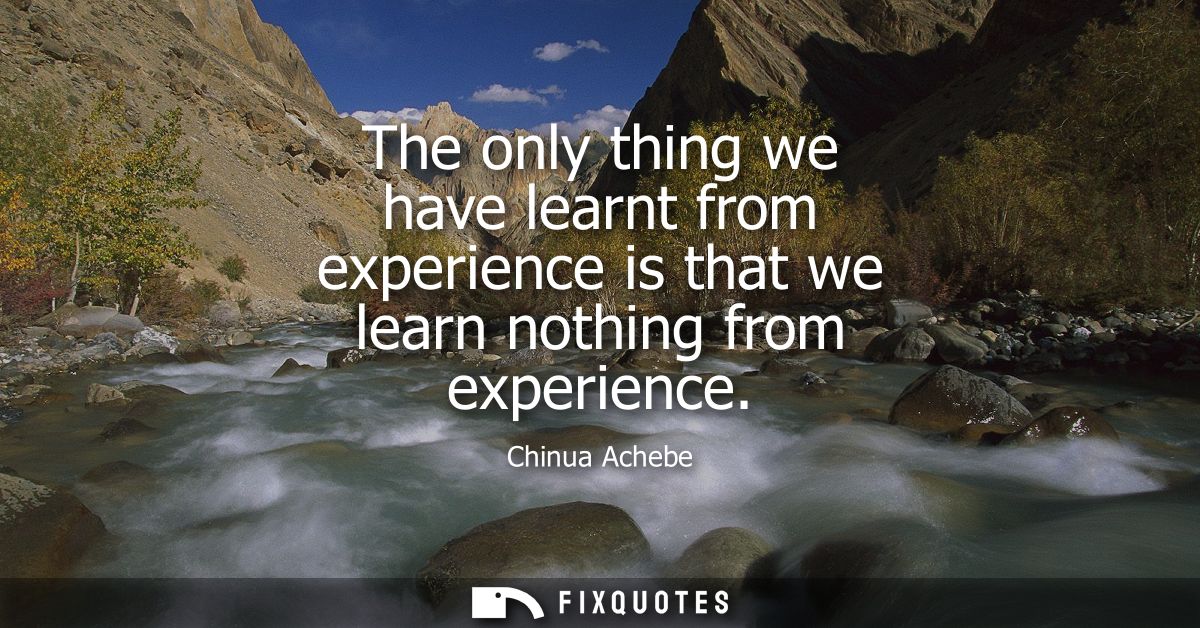 The only thing we have learnt from experience is that we learn nothing from experience