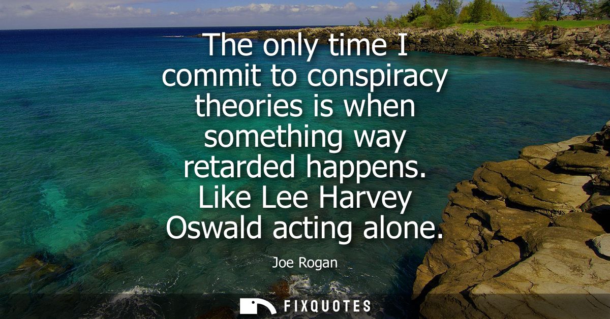 The only time I commit to conspiracy theories is when something way retarded happens. Like Lee Harvey Oswald acting alon