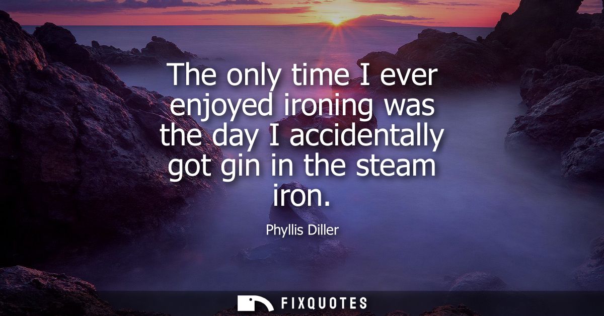 The only time I ever enjoyed ironing was the day I accidentally got gin in the steam iron