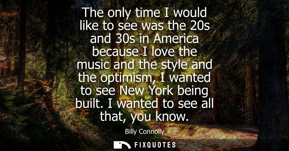 The only time I would like to see was the 20s and 30s in America because I love the music and the style and the optimism