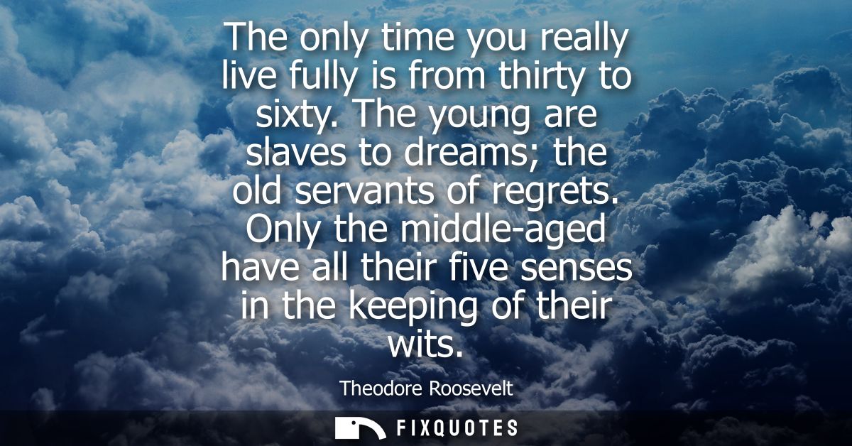 The only time you really live fully is from thirty to sixty. The young are slaves to dreams the old servants of regrets.