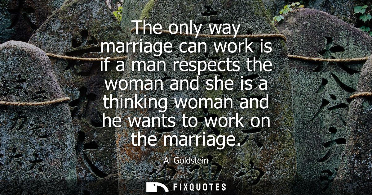 The only way marriage can work is if a man respects the woman and she is a thinking woman and he wants to work on the ma