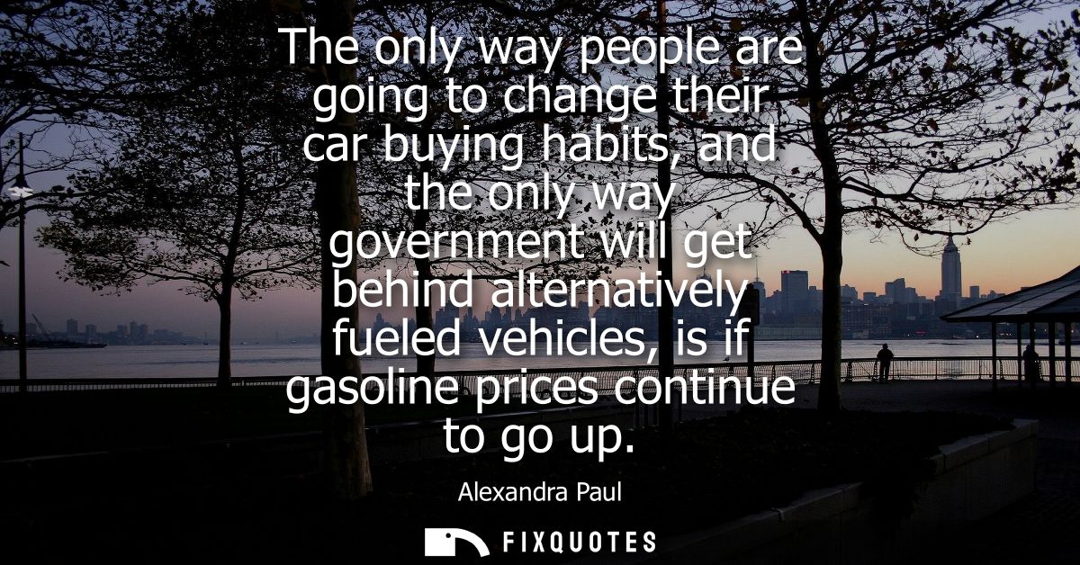 The only way people are going to change their car buying habits, and the only way government will get behind alternative