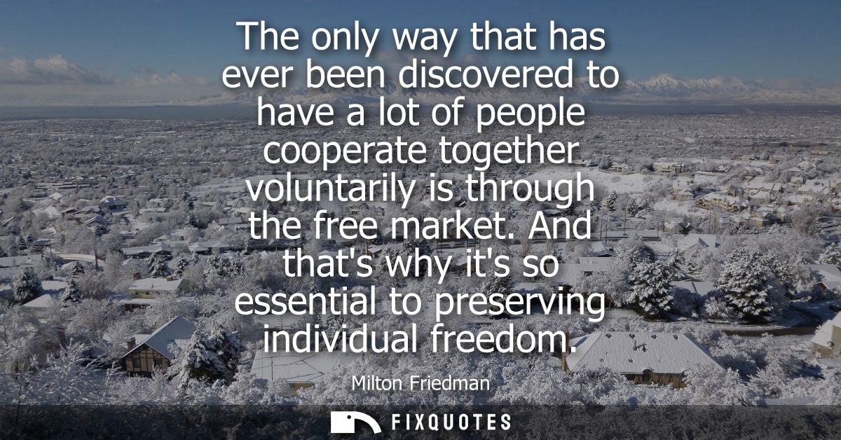 The only way that has ever been discovered to have a lot of people cooperate together voluntarily is through the free ma