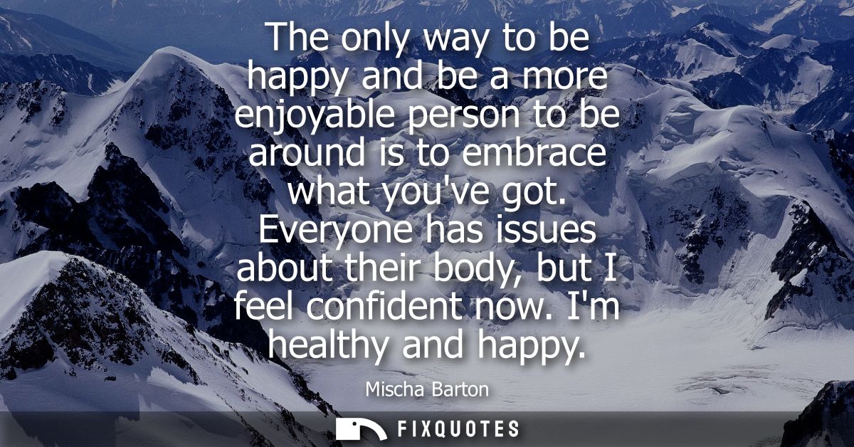 The only way to be happy and be a more enjoyable person to be around is to embrace what youve got. Everyone has issues a