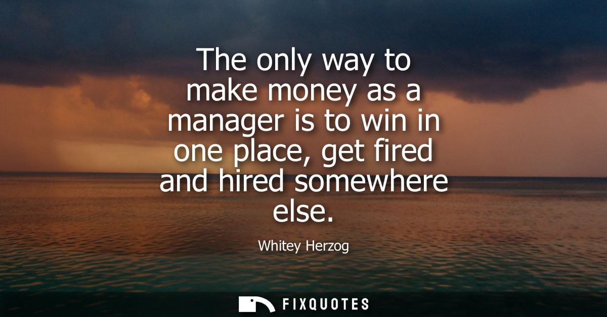 The only way to make money as a manager is to win in one place, get fired and hired somewhere else - Whitey Herzog
