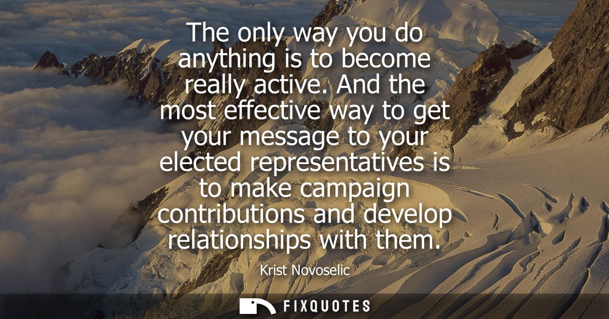The only way you do anything is to become really active. And the most effective way to get your message to your elected 