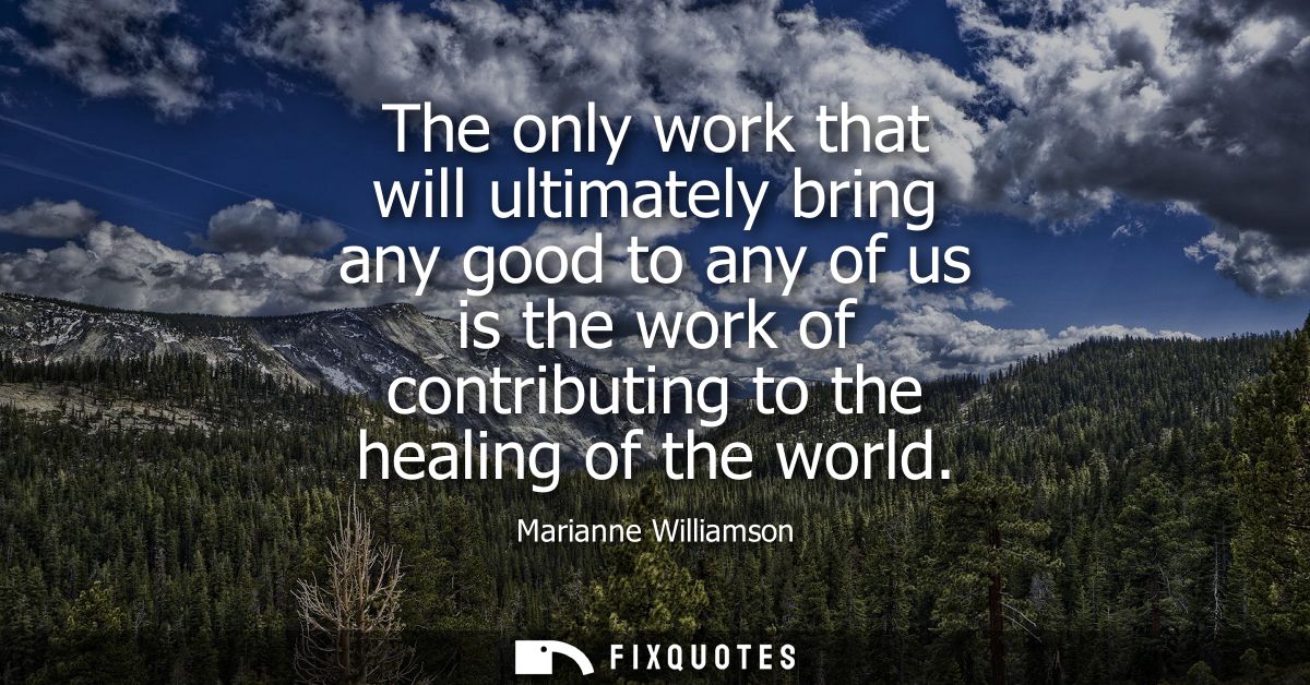 The only work that will ultimately bring any good to any of us is the work of contributing to the healing of the world