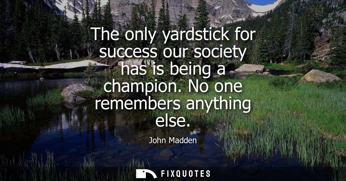 The only yardstick for success our society has is being a champion. No one remembers anything else