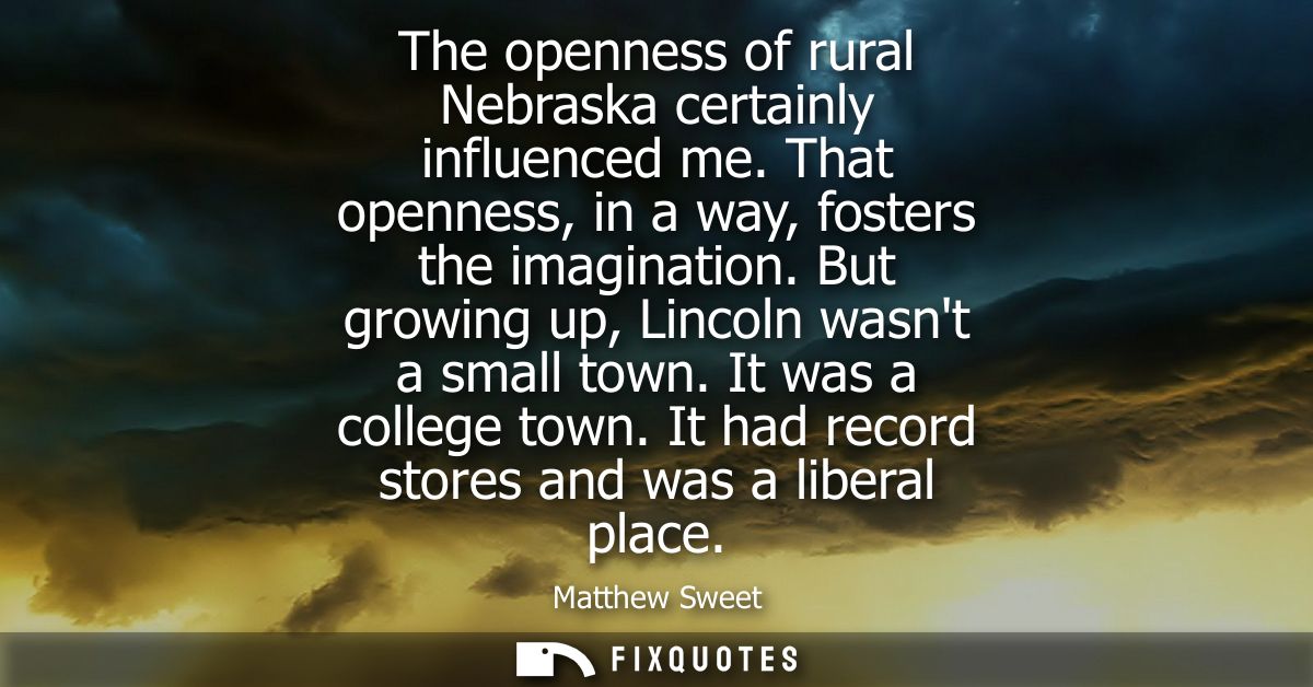 The openness of rural Nebraska certainly influenced me. That openness, in a way, fosters the imagination. But growing up