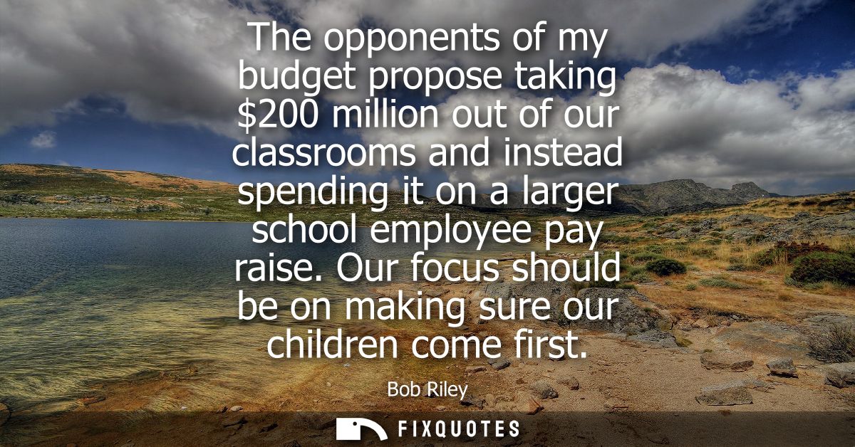 The opponents of my budget propose taking 200 million out of our classrooms and instead spending it on a larger school e