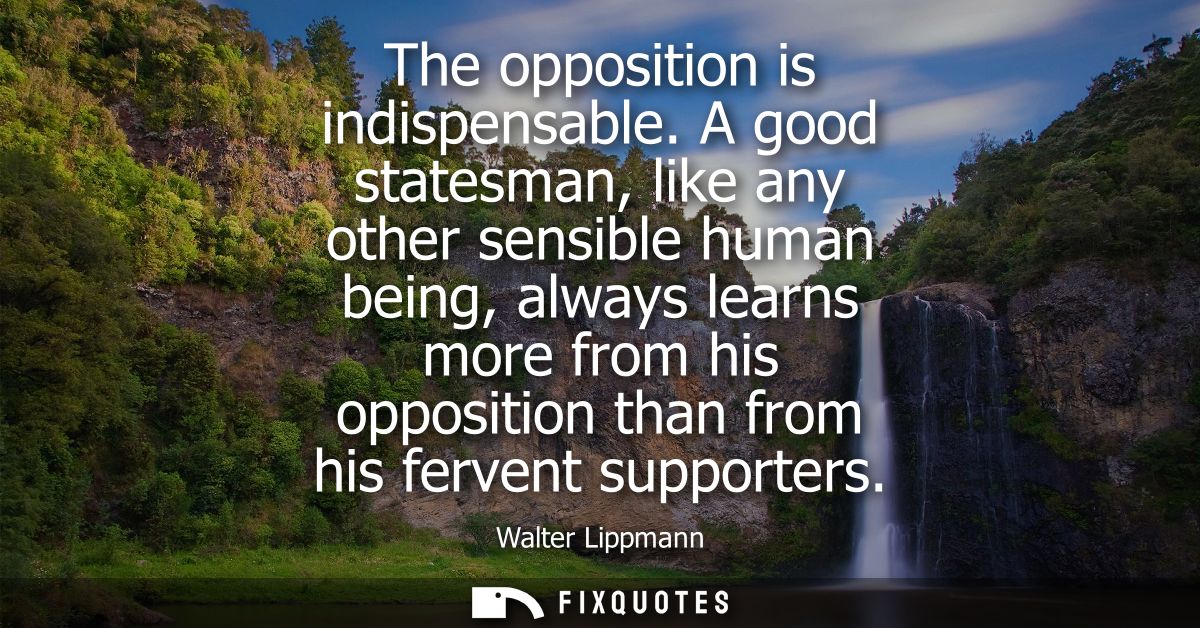 The opposition is indispensable. A good statesman, like any other sensible human being, always learns more from his oppo