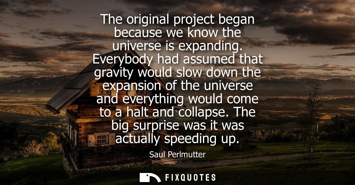 The original project began because we know the universe is expanding. Everybody had assumed that gravity would slow down