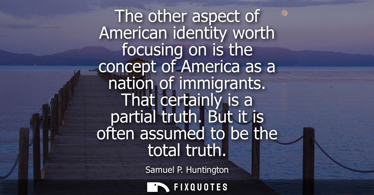 The other aspect of American identity worth focusing on is the concept of America as a nation of immigrants. That certai