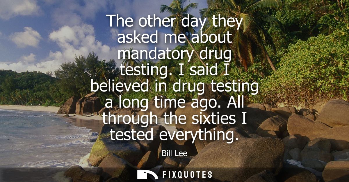 The other day they asked me about mandatory drug testing. I said I believed in drug testing a long time ago. All through
