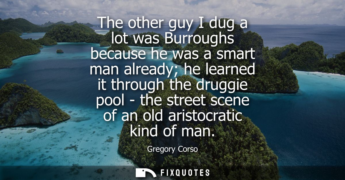 The other guy I dug a lot was Burroughs because he was a smart man already he learned it through the druggie pool - the 