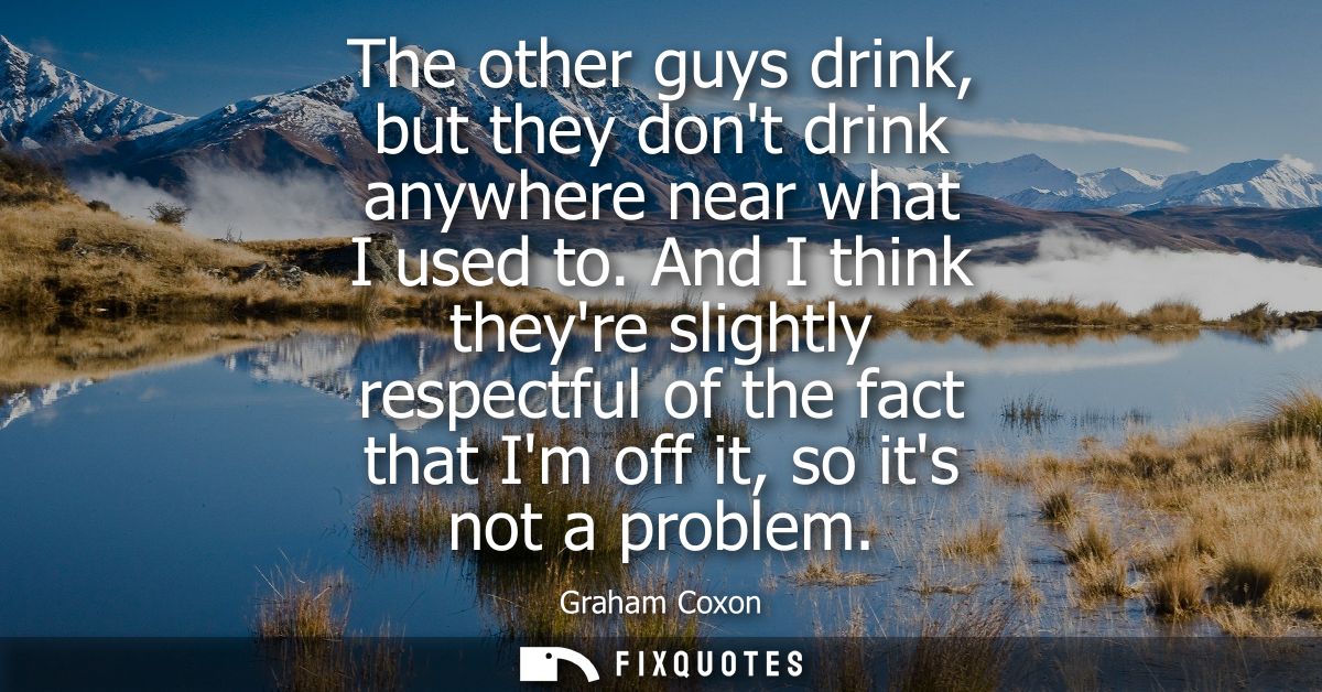 The other guys drink, but they dont drink anywhere near what I used to. And I think theyre slightly respectful of the fa